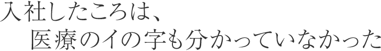 入社したころは、医療のイの字も分かっていなかった